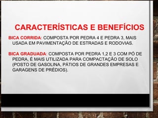 CARACTERÍSTICAS E BENEFÍCIOS
BICA CORRIDA: COMPOSTA POR PEDRA 4 E PEDRA 3, MAIS
USADA EM PAVIMENTAÇÃO DE ESTRADAS E RODOVIAS.
BICA GRADUADA: COMPOSTA POR PEDRA 1,2 E 3 COM PÓ DE
PEDRA, É MAIS UTILIZADA PARA COMPACTAÇÃO DE SOLO
(POSTO DE GASOLINA, PÁTIOS DE GRANDES EMPRESAS E
GARAGENS DE PRÉDIOS).
 