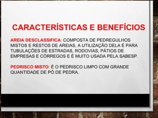 CARACTERÍSTICAS E BENEFÍCIOS
AREIA DESCLASSIFICA: COMPOSTA DE PEDREGULHOS
MISTOS E RESTOS DE AREIAS, A UTILIZAÇÃO DELA É PARA
TUBULAÇÕES DE ESTRADAS, RODOVIAS, PÁTIOS DE
EMPRESAS E CÓRREGOS E É MUITO USADA PELA SABESP.
PEDRISCO MISTO: É O PEDRISCO LIMPO COM GRANDE
QUANTIDADE DE PÓ DE PEDRA.
 