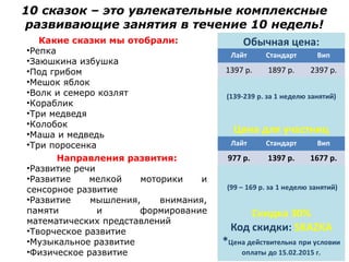 10 сказок – это увлекательные комплексные
развивающие занятия в течение 10 недель!
Какие сказки мы отобрали:
•Репка
•Заюшкина избушка
•Под грибом
•Мешок яблок
•Волк и семеро козлят
•Кораблик
•Три медведя
•Колобок
•Маша и медведь
•Три поросенка
Направления развития:
•Развитие речи
•Развитие мелкой моторики и
сенсорное развитие
•Развитие мышления, внимания,
памяти и формирование
математических представлений
•Творческое развитие
•Музыкальное развитие
•Физическое развитие
Лайт Стандарт Вип
1397 р. 1897 р. 2397 р.
Лайт Стандарт Вип
977 р. 1397 р. 1677 р.
 
