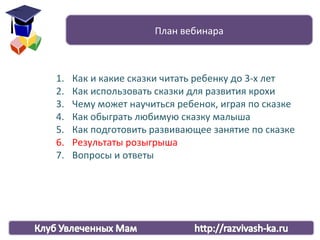 1. Как и какие сказки читать ребенку до 3-х лет
2. Как использовать сказки для развития крохи
3. Чему может научиться ребенок, играя по сказке
4. Как обыграть любимую сказку малыша
5. Как подготовить развивающее занятие по сказке
6. Результаты розыгрыша
7. Вопросы и ответы
План вебинара
 