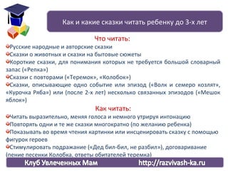 Что читать:
Русские народные и авторские сказки
Сказки о животных и сказки на бытовые сюжеты
Короткие сказки, для понимания которых не требуется большой словарный
запас («Репка»)
Сказки с повторами («Теремок», «Колобок»)
Сказки, описывающие одно событие или эпизод («Волк и семеро козлят»,
«Курочка Ряба») или (после 2-х лет) несколько связанных эпизодов («Мешок
яблок»)
Как читать:
Читать выразительно, меняя голоса и немного утрируя интонацию
Повторять одни и те же сказки многократно (по желанию ребенка)
Показывать во время чтения картинки или инсценировать сказку с помощью
фигурок героев
Стимулировать подражание («Дед бил-бил, не разбил»), договаривание
(пение песенки Колобка, ответы обитателей теремка)
Как и какие сказки читать ребенку до 3-х лет
 