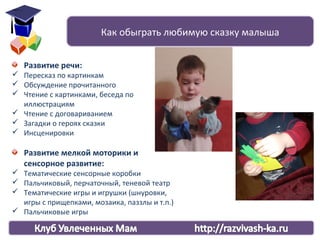 Развитие речи:
 Пересказ по картинкам
 Обсуждение прочитанного
 Чтение с картинками, беседа по
иллюстрациям
 Чтение с договариванием
 Загадки о героях сказки
 Инсценировки
Развитие мелкой моторики и
сенсорное развитие:
 Тематические сенсорные коробки
 Пальчиковый, перчаточный, теневой театр
 Тематические игры и игрушки (шнуровки,
игры с прищепками, мозаика, паззлы и т.п.)
 Пальчиковые игры
Как обыграть любимую сказку малыша
 