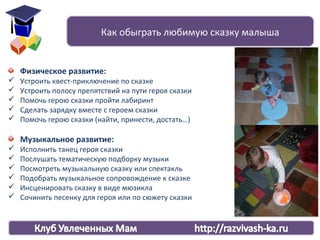 Физическое развитие:
 Устроить квест-приключение по сказке
 Устроить полосу препятствий на пути героя сказки
 Помочь герою сказки пройти лабиринт
 Сделать зарядку вместе с героем сказки
 Помочь герою сказки (найти, принести, достать…)
Музыкальное развитие:
 Исполнить танец героя сказки
 Послушать тематическую подборку музыки
 Посмотреть музыкальную сказку или спектакль
 Подобрать музыкальное сопровождение к сказке
 Инсценировать сказку в виде мюзикла
 Сочинить песенку для героя или по сюжету сказки
Как обыграть любимую сказку малыша
 