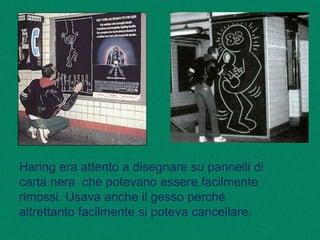 Haring era attento a disegnare su pannelli di
carta nera che potevano essere facilmente
rimossi. Usava anche il gesso perché
altrettanto facilmente si poteva cancellare.
 