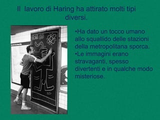 Il lavoro di Haring ha attirato molti tipi
diversi.
•Ha dato un tocco umano
allo squallido delle stazioni
della metropolitana sporca.
•Le immagini erano
stravaganti, spesso
divertenti e in qualche modo
misteriose.
 