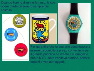 Quando Haring divenne famoso, le sue
opere d’arte divennero sempre più
costoso.
Per garantire che la sua arte continuasse a
essere disponibile a prezzi convenienti per
il grande pubblico ha creato il suonegozio
pop a NYC dove vendeva stampe, adesivi,
bottoni e vari altri oggetti.
 