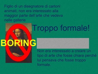 Figlio di un disegnatore di cartoni
animati, non era interessato alla
maggior parte dell’arte che vedeva
nelle gallerie
Non era interessato a creare un
tipo di arte che fosse chiara perché
lui pensava che fosse troppo
formale.
BORING
Troppo formale!
 