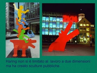 Haring non si è limitato al lavoro a due dimensioni
ma ha creato sculture pubbliche.
 