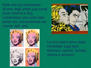 Keith era più interessato
all’arte degli artisti pop come
Andy Warhol e Roy
Lichtenstein che sono stati
artisti non convenzionali nel
mondo dell’ arte.
Le loro opere sono state
modellate sugli spot
televisivi, cartoni, fumetti,
strisce e annunci.
 