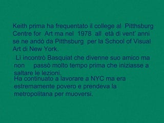 Keith prima ha frequentato il college al Pitthsburg
Centre for Art ma nel 1978 all età di vent’ anni
se ne andò da Pitthsburg per la School of Visual
Art di New York.
Lì incontrò Basquiat che divenne suo amico ma
non passò molto tempo prima che iniziasse a
saltare le lezioni.
Ha continuato a lavorare a NYC ma era
estremamente povero e prendeva la
metropolitana per muoversi.
 