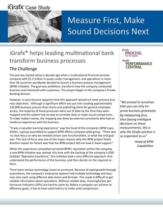 Measure First, Make
                                              Sound Decisions Next

iGrafx® helps leading multinational bank
transform business processes
The Challenge
The journey started about a decade ago when a multinational financial services
company with $1.2 trillion in assets under management, and operations in more
than 50 countries worldwide decided to launch a business process management
(BPM) initiative. The goal was ambitious: transform how the company conducted
business and interacted with customers. The project began in the company’s Private
Banking division.
However, it soon became apparent that this approach would not meet primary busi-
ness objectives. Although a significant effort was put into creating approximately       “We proved to ourselves
120,000 business process flow charts and publishing them for general employee            that you can only im-
access, the majority of these processes were out of date by the time they were           prove business processes
mapped and the system had no way to correlate data or make visual comparisons.           by measuring first,
To make matters worse, the mapping was done by external consultants who had no           then basing intelligent
hands-on experience with the business.                                                   decisions on those
“It was a valuable learning experience,” says the head of the company’s BPM Capa-        measurements, this is
bilities, a group assembled to support BPM efforts company-wide group. “There was        why the iGrafx solution is
no clear focus on why we needed certain core functionalities, or what the end goal       so important to us”
was. This lack of focus was one of the major reasons why this BPM project failed.
Another reason for failure was that the BPM project did not have C-level support.”                 -Head of BPM
                                                                                                     Capabilities
While this experience somewhat tarnished BPM’s reputation within the company,
a new BPM initiative was started, this time with the backing of the company’s COO.
Dubbed “Operation Excellence,” this initiative took a very different approach: first
understand the performance of the business, and then decide on the required ac-
tions.
There were serious technology issues to surmount. Because of rapid growth through
acquisitions, the company’s enterprise systems had multiple technology and busi-
ness silos each using different data stores and formats. This made it difficult to get
reliable information about operations. Without reliable data, meaningful key per-
formance indicators (KPIs) are hard to come by. Before a company can achieve its
efficiency goals, it has to have solid metrics to make valid comparisons.
 