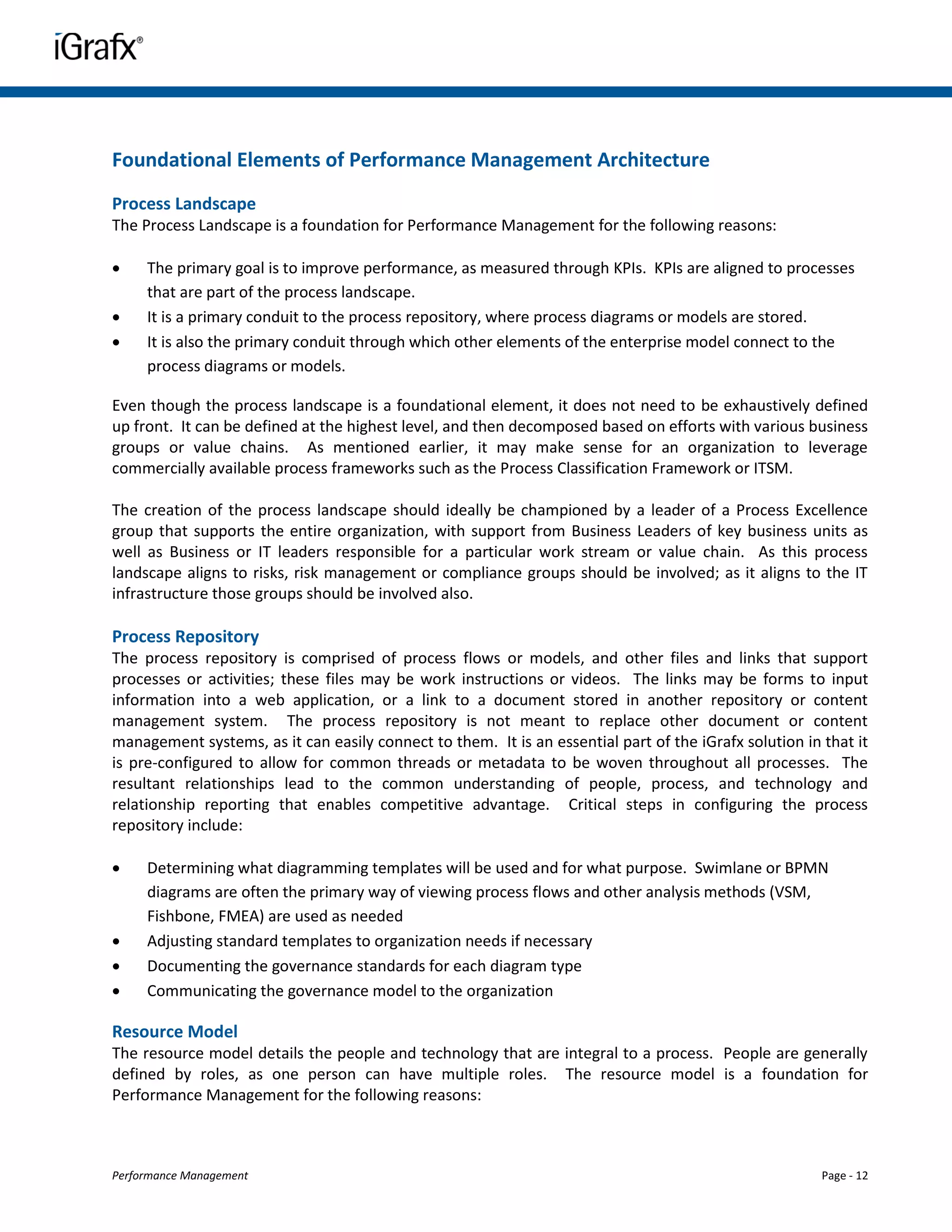 Foundational Elements of Performance Management Architecture
Process Landscape
The Process Landscape is a foundation for Performance Management for the following reasons:

    The primary goal is to improve performance, as measured through KPIs. KPIs are aligned to processes
     that are part of the process landscape.
    It is a primary conduit to the process repository, where process diagrams or models are stored.
    It is also the primary conduit through which other elements of the enterprise model connect to the
     process diagrams or models.

Even though the process landscape is a foundational element, it does not need to be exhaustively defined
up front. It can be defined at the highest level, and then decomposed based on efforts with various business
groups or value chains. As mentioned earlier, it may make sense for an organization to leverage
commercially available process frameworks such as the Process Classification Framework or ITSM.

The creation of the process landscape should ideally be championed by a leader of a Process Excellence
group that supports the entire organization, with support from Business Leaders of key business units as
well as Business or IT leaders responsible for a particular work stream or value chain. As this process
landscape aligns to risks, risk management or compliance groups should be involved; as it aligns to the IT
infrastructure those groups should be involved also.

Process Repository
The process repository is comprised of process flows or models, and other files and links that support
processes or activities; these files may be work instructions or videos. The links may be forms to input
information into a web application, or a link to a document stored in another repository or content
management system. The process repository is not meant to replace other document or content
management systems, as it can easily connect to them. It is an essential part of the iGrafx solution in that it
is pre-configured to allow for common threads or metadata to be woven throughout all processes. The
resultant relationships lead to the common understanding of people, process, and technology and
relationship reporting that enables competitive advantage. Critical steps in configuring the process
repository include:

    Determining what diagramming templates will be used and for what purpose. Swimlane or BPMN
     diagrams are often the primary way of viewing process flows and other analysis methods (VSM,
     Fishbone, FMEA) are used as needed
    Adjusting standard templates to organization needs if necessary
    Documenting the governance standards for each diagram type
    Communicating the governance model to the organization

Resource Model
The resource model details the people and technology that are integral to a process. People are generally
defined by roles, as one person can have multiple roles. The resource model is a foundation for
Performance Management for the following reasons:



Performance Management                                                                                  Page - 12
 