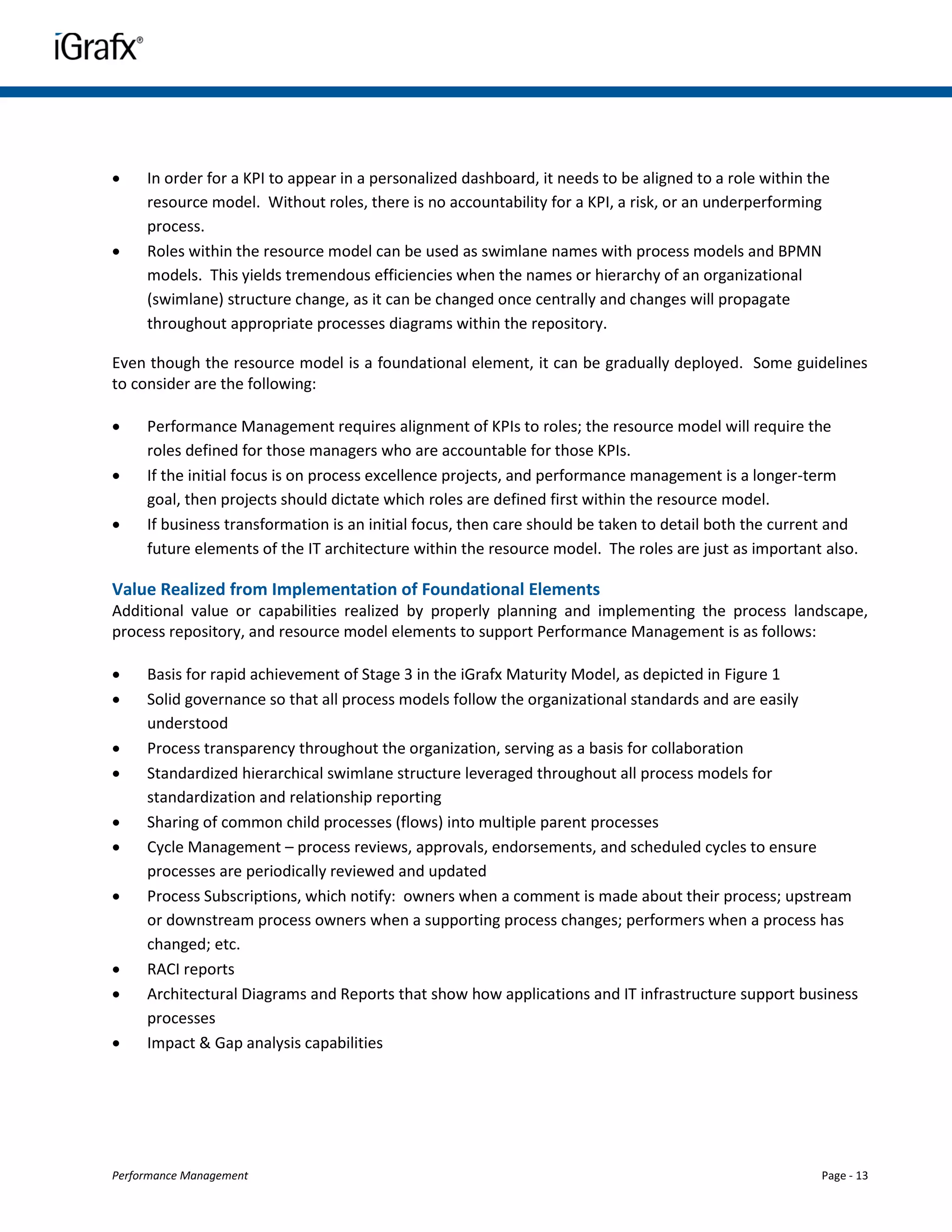     In order for a KPI to appear in a personalized dashboard, it needs to be aligned to a role within the
     resource model. Without roles, there is no accountability for a KPI, a risk, or an underperforming
     process.
    Roles within the resource model can be used as swimlane names with process models and BPMN
     models. This yields tremendous efficiencies when the names or hierarchy of an organizational
     (swimlane) structure change, as it can be changed once centrally and changes will propagate
     throughout appropriate processes diagrams within the repository.

Even though the resource model is a foundational element, it can be gradually deployed. Some guidelines
to consider are the following:

    Performance Management requires alignment of KPIs to roles; the resource model will require the
     roles defined for those managers who are accountable for those KPIs.
    If the initial focus is on process excellence projects, and performance management is a longer-term
     goal, then projects should dictate which roles are defined first within the resource model.
    If business transformation is an initial focus, then care should be taken to detail both the current and
     future elements of the IT architecture within the resource model. The roles are just as important also.

Value Realized from Implementation of Foundational Elements
Additional value or capabilities realized by properly planning and implementing the process landscape,
process repository, and resource model elements to support Performance Management is as follows:

    Basis for rapid achievement of Stage 3 in the iGrafx Maturity Model, as depicted in Figure 1
    Solid governance so that all process models follow the organizational standards and are easily
     understood
    Process transparency throughout the organization, serving as a basis for collaboration
    Standardized hierarchical swimlane structure leveraged throughout all process models for
     standardization and relationship reporting
    Sharing of common child processes (flows) into multiple parent processes
    Cycle Management – process reviews, approvals, endorsements, and scheduled cycles to ensure
     processes are periodically reviewed and updated
    Process Subscriptions, which notify: owners when a comment is made about their process; upstream
     or downstream process owners when a supporting process changes; performers when a process has
     changed; etc.
    RACI reports
    Architectural Diagrams and Reports that show how applications and IT infrastructure support business
     processes
    Impact & Gap analysis capabilities




Performance Management                                                                                  Page - 13
 