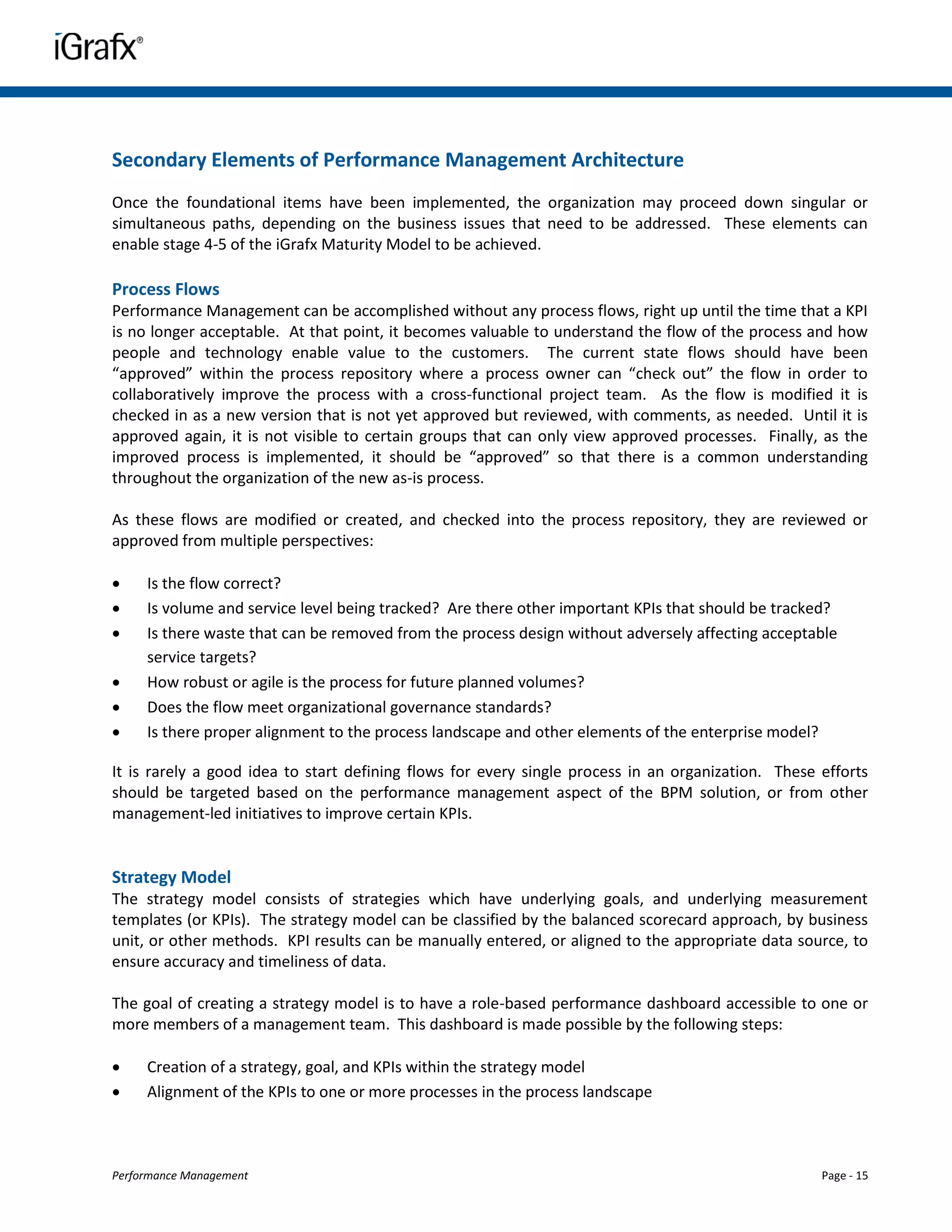 Secondary Elements of Performance Management Architecture
Once the foundational items have been implemented, the organization may proceed down singular or
simultaneous paths, depending on the business issues that need to be addressed. These elements can
enable stage 4-5 of the iGrafx Maturity Model to be achieved.

Process Flows
Performance Management can be accomplished without any process flows, right up until the time that a KPI
is no longer acceptable. At that point, it becomes valuable to understand the flow of the process and how
people and technology enable value to the customers. The current state flows should have been
“approved” within the process repository where a process owner can “check out” the flow in order to
collaboratively improve the process with a cross-functional project team. As the flow is modified it is
checked in as a new version that is not yet approved but reviewed, with comments, as needed. Until it is
approved again, it is not visible to certain groups that can only view approved processes. Finally, as the
improved process is implemented, it should be “approved” so that there is a common understanding
throughout the organization of the new as-is process.

As these flows are modified or created, and checked into the process repository, they are reviewed or
approved from multiple perspectives:

    Is the flow correct?
    Is volume and service level being tracked? Are there other important KPIs that should be tracked?
    Is there waste that can be removed from the process design without adversely affecting acceptable
     service targets?
    How robust or agile is the process for future planned volumes?
    Does the flow meet organizational governance standards?
    Is there proper alignment to the process landscape and other elements of the enterprise model?

It is rarely a good idea to start defining flows for every single process in an organization. These efforts
should be targeted based on the performance management aspect of the BPM solution, or from other
management-led initiatives to improve certain KPIs.


Strategy Model
The strategy model consists of strategies which have underlying goals, and underlying measurement
templates (or KPIs). The strategy model can be classified by the balanced scorecard approach, by business
unit, or other methods. KPI results can be manually entered, or aligned to the appropriate data source, to
ensure accuracy and timeliness of data.

The goal of creating a strategy model is to have a role-based performance dashboard accessible to one or
more members of a management team. This dashboard is made possible by the following steps:

    Creation of a strategy, goal, and KPIs within the strategy model
    Alignment of the KPIs to one or more processes in the process landscape



Performance Management                                                                              Page - 15
 
