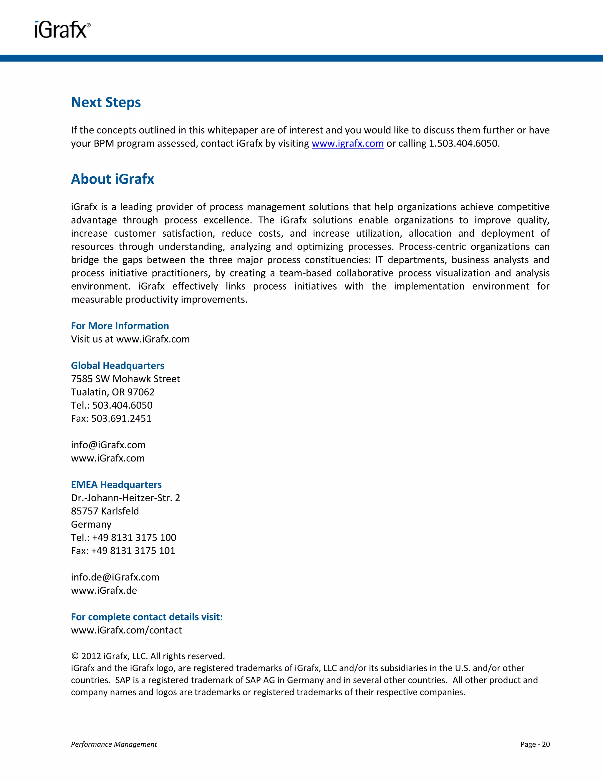 Next Steps
If the concepts outlined in this whitepaper are of interest and you would like to discuss them further or have
your BPM program assessed, contact iGrafx by visiting www.igrafx.com or calling 1.503.404.6050.


About iGrafx
iGrafx is a leading provider of process management solutions that help organizations achieve competitive
advantage through process excellence. The iGrafx solutions enable organizations to improve quality,
increase customer satisfaction, reduce costs, and increase utilization, allocation and deployment of
resources through understanding, analyzing and optimizing processes. Process-centric organizations can
bridge the gaps between the three major process constituencies: IT departments, business analysts and
process initiative practitioners, by creating a team-based collaborative process visualization and analysis
environment. iGrafx effectively links process initiatives with the implementation environment for
measurable productivity improvements.

For More Information
Visit us at www.iGrafx.com

Global Headquarters
7585 SW Mohawk Street
Tualatin, OR 97062
Tel.: 503.404.6050
Fax: 503.691.2451

info@iGrafx.com
www.iGrafx.com

EMEA Headquarters
Dr.-Johann-Heitzer-Str. 2
85757 Karlsfeld
Germany
Tel.: +49 8131 3175 100
Fax: +49 8131 3175 101

info.de@iGrafx.com
www.iGrafx.de

For complete contact details visit:
www.iGrafx.com/contact

© 2012 iGrafx, LLC. All rights reserved.
iGrafx and the iGrafx logo, are registered trademarks of iGrafx, LLC and/or its subsidiaries in the U.S. and/or other
countries. SAP is a registered trademark of SAP AG in Germany and in several other countries. All other product and
company names and logos are trademarks or registered trademarks of their respective companies.




Performance Management                                                                                          Page - 20
 