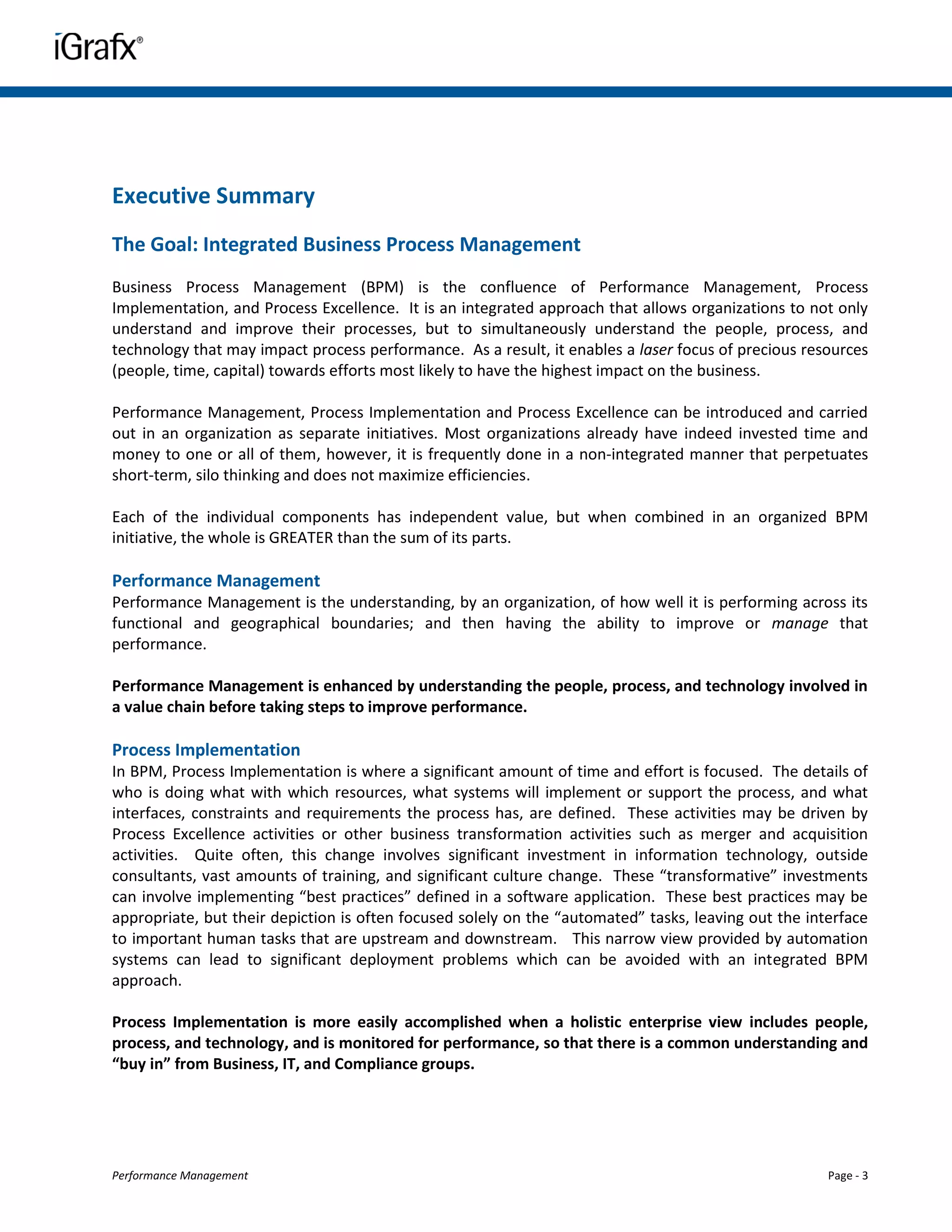 Executive Summary
The Goal: Integrated Business Process Management
Business Process Management (BPM) is the confluence of Performance Management, Process
Implementation, and Process Excellence. It is an integrated approach that allows organizations to not only
understand and improve their processes, but to simultaneously understand the people, process, and
technology that may impact process performance. As a result, it enables a laser focus of precious resources
(people, time, capital) towards efforts most likely to have the highest impact on the business.

Performance Management, Process Implementation and Process Excellence can be introduced and carried
out in an organization as separate initiatives. Most organizations already have indeed invested time and
money to one or all of them, however, it is frequently done in a non-integrated manner that perpetuates
short-term, silo thinking and does not maximize efficiencies.

Each of the individual components has independent value, but when combined in an organized BPM
initiative, the whole is GREATER than the sum of its parts.

Performance Management
Performance Management is the understanding, by an organization, of how well it is performing across its
functional and geographical boundaries; and then having the ability to improve or manage that
performance.

Performance Management is enhanced by understanding the people, process, and technology involved in
a value chain before taking steps to improve performance.

Process Implementation
In BPM, Process Implementation is where a significant amount of time and effort is focused. The details of
who is doing what with which resources, what systems will implement or support the process, and what
interfaces, constraints and requirements the process has, are defined. These activities may be driven by
Process Excellence activities or other business transformation activities such as merger and acquisition
activities. Quite often, this change involves significant investment in information technology, outside
consultants, vast amounts of training, and significant culture change. These “transformative” investments
can involve implementing “best practices” defined in a software application. These best practices may be
appropriate, but their depiction is often focused solely on the “automated” tasks, leaving out the interface
to important human tasks that are upstream and downstream. This narrow view provided by automation
systems can lead to significant deployment problems which can be avoided with an integrated BPM
approach.

Process Implementation is more easily accomplished when a holistic enterprise view includes people,
process, and technology, and is monitored for performance, so that there is a common understanding and
“buy in” from Business, IT, and Compliance groups.




Performance Management                                                                                Page - 3
 
