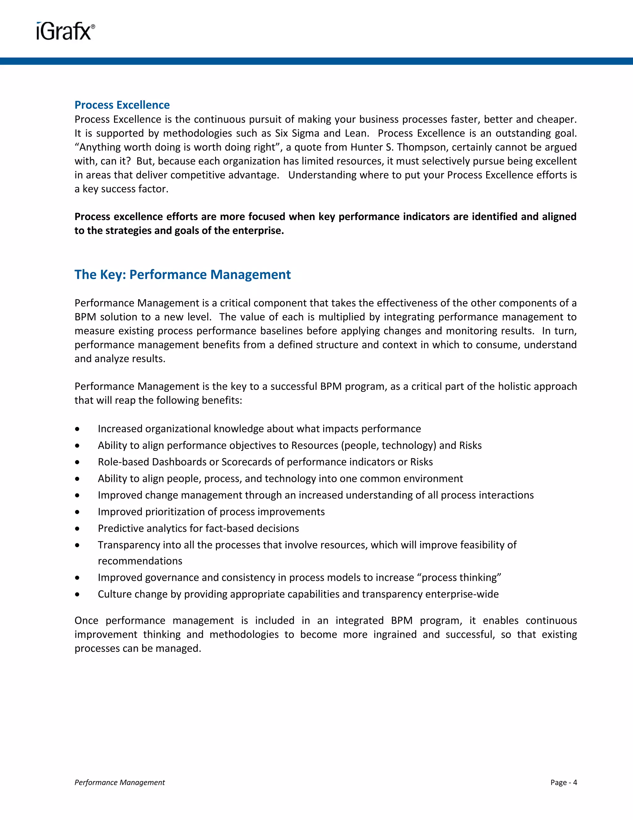 Process Excellence
Process Excellence is the continuous pursuit of making your business processes faster, better and cheaper.
It is supported by methodologies such as Six Sigma and Lean. Process Excellence is an outstanding goal.
“Anything worth doing is worth doing right”, a quote from Hunter S. Thompson, certainly cannot be argued
with, can it? But, because each organization has limited resources, it must selectively pursue being excellent
in areas that deliver competitive advantage. Understanding where to put your Process Excellence efforts is
a key success factor.

Process excellence efforts are more focused when key performance indicators are identified and aligned
to the strategies and goals of the enterprise.


The Key: Performance Management
Performance Management is a critical component that takes the effectiveness of the other components of a
BPM solution to a new level. The value of each is multiplied by integrating performance management to
measure existing process performance baselines before applying changes and monitoring results. In turn,
performance management benefits from a defined structure and context in which to consume, understand
and analyze results.

Performance Management is the key to a successful BPM program, as a critical part of the holistic approach
that will reap the following benefits:

    Increased organizational knowledge about what impacts performance
    Ability to align performance objectives to Resources (people, technology) and Risks
    Role-based Dashboards or Scorecards of performance indicators or Risks
    Ability to align people, process, and technology into one common environment
    Improved change management through an increased understanding of all process interactions
    Improved prioritization of process improvements
    Predictive analytics for fact-based decisions
    Transparency into all the processes that involve resources, which will improve feasibility of
     recommendations
    Improved governance and consistency in process models to increase “process thinking”
    Culture change by providing appropriate capabilities and transparency enterprise-wide

Once performance management is included in an integrated BPM program, it enables continuous
improvement thinking and methodologies to become more ingrained and successful, so that existing
processes can be managed.




Performance Management                                                                                  Page - 4
 