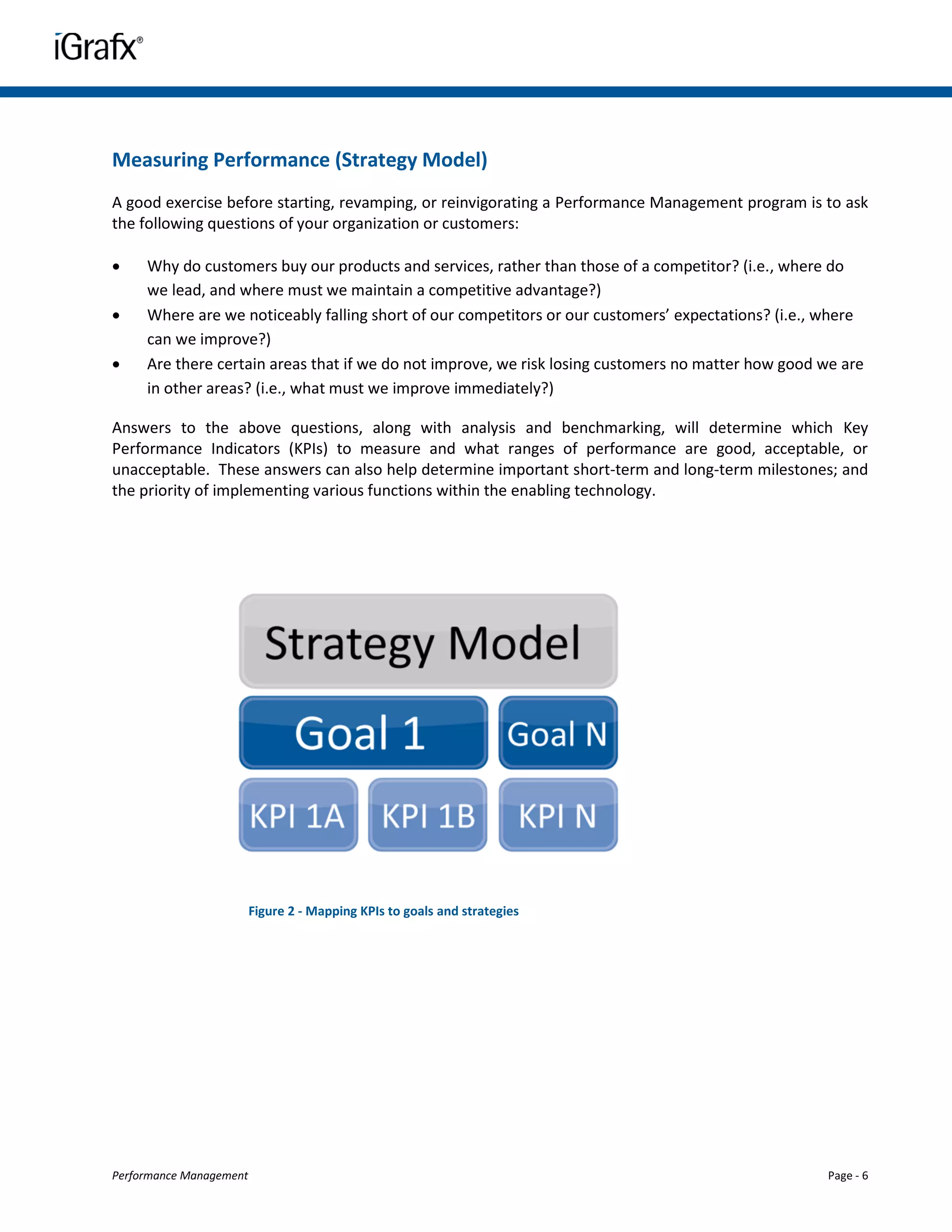 Measuring Performance (Strategy Model)
A good exercise before starting, revamping, or reinvigorating a Performance Management program is to ask
the following questions of your organization or customers:

    Why do customers buy our products and services, rather than those of a competitor? (i.e., where do
     we lead, and where must we maintain a competitive advantage?)
    Where are we noticeably falling short of our competitors or our customers’ expectations? (i.e., where
     can we improve?)
    Are there certain areas that if we do not improve, we risk losing customers no matter how good we are
     in other areas? (i.e., what must we improve immediately?)

Answers to the above questions, along with analysis and benchmarking, will determine which Key
Performance Indicators (KPIs) to measure and what ranges of performance are good, acceptable, or
unacceptable. These answers can also help determine important short-term and long-term milestones; and
the priority of implementing various functions within the enabling technology.




                         Figure 2 - Mapping KPIs to goals and strategies




Performance Management                                                                              Page - 6
 