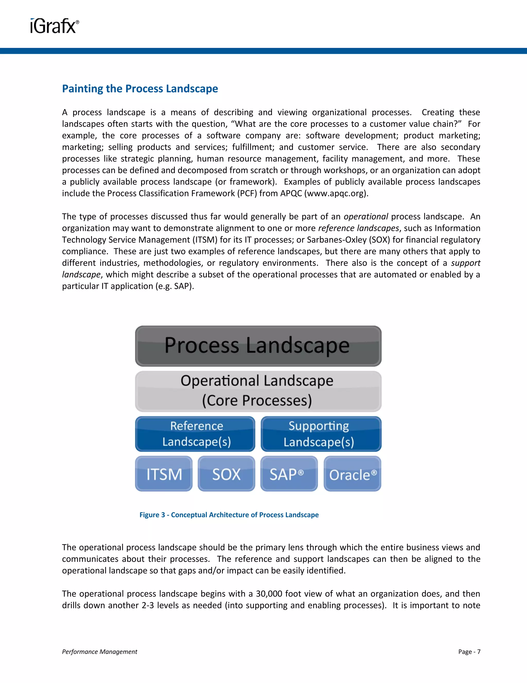 Painting the Process Landscape
A process landscape is a means of describing and viewing organizational processes. Creating these
landscapes often starts with the question, “What are the core processes to a customer value chain?” For
example, the core processes of a software company are: software development; product marketing;
marketing; selling products and services; fulfillment; and customer service. There are also secondary
processes like strategic planning, human resource management, facility management, and more. These
processes can be defined and decomposed from scratch or through workshops, or an organization can adopt
a publicly available process landscape (or framework). Examples of publicly available process landscapes
include the Process Classification Framework (PCF) from APQC (www.apqc.org).

The type of processes discussed thus far would generally be part of an operational process landscape. An
organization may want to demonstrate alignment to one or more reference landscapes, such as Information
Technology Service Management (ITSM) for its IT processes; or Sarbanes-Oxley (SOX) for financial regulatory
compliance. These are just two examples of reference landscapes, but there are many others that apply to
different industries, methodologies, or regulatory environments. There also is the concept of a support
landscape, which might describe a subset of the operational processes that are automated or enabled by a
particular IT application (e.g. SAP).




                         Figure 3 - Conceptual Architecture of Process Landscape



The operational process landscape should be the primary lens through which the entire business views and
communicates about their processes. The reference and support landscapes can then be aligned to the
operational landscape so that gaps and/or impact can be easily identified.

The operational process landscape begins with a 30,000 foot view of what an organization does, and then
drills down another 2-3 levels as needed (into supporting and enabling processes). It is important to note



Performance Management                                                                               Page - 7
 