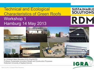©2013 dr.drs.ir. Christoph Maria Ravesloot
Technical and Ecological
Characteristics of Green Roofs
Workshop 1
Hamburg 14 May 2013
Dr. Christoph Maria Ravesloot M.Sc.Eng.M.STS.
Professor Sustainable Innovation Design and Construction Processes
Rotterdam University of Applied Science
 