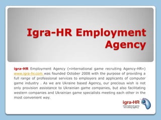 Igra-HR Employment
                   Agency

igra-HR Employment Agency («international game recruiting Agency-HR»)
www.igra-hr.com was founded October 2008 with the purpose of providing a
full range of professional services to employers and applicants of computer
game industry . As we are Ukraine based Agency, our precious wish is not
only provision assistance to Ukrainian game companies, but also facilitating
western companies and Ukrainian game specialists meeting each other in the
most convenient way.
 