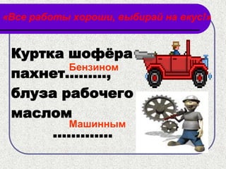 «Все работы хороши, выбирай на вкус!»


 Куртка шофѐра
        Бензином
 пахнет………,
 блуза рабочего
 маслом
        Машинным
      ………….
 