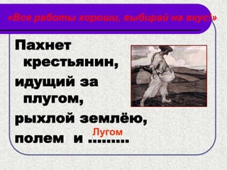 «Все работы хороши, выбирай на вкус!»

 Пахнет
  крестьянин,
 идущий за
  плугом,
 рыхлой землѐю,
          Лугом
 полем и .........
 