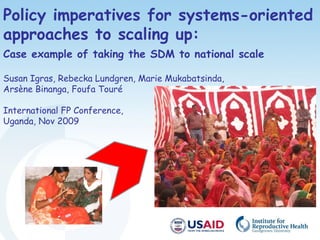 Policy imperatives for systems-oriented
approaches to scaling up:
Case example of taking the SDM to national scale
Susan Igras, Rebecka Lundgren, Marie Mukabatsinda,
Arsène Binanga, Foufa Touré
International FP Conference,
Uganda, Nov 2009
 