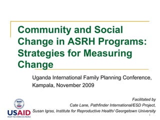 1 Community and Social Change in ASRH Programs: Strategies for Measuring Change Uganda International Family Planning Conference,  Kampala, November 2009 Facilitated by  Cate Lane, Pathfinder International/ESD Project,  Susan Igras, Institute for Reproductive Health/ Georgetown University 