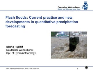 Flash floods: Current practice and new
developments in quantitative precipitation
forecasting




Bruno Rudolf
Deutscher Wetterdienst
Dpt. of Hydrometeorology




DWD -Dpt of Hydrometeorology, B. Rudolf – IGRC Davos 2010   1
 