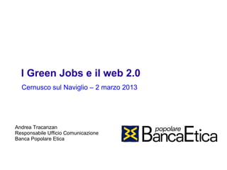 I Green Jobs e il web 2.0
  Cernusco sul Naviglio – 2 marzo 2013




Andrea Tracanzan
Responsabile Ufficio Comunicazione
Banca Popolare Etica
 