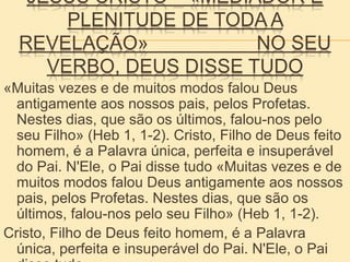 JESUS CRISTO – «MEDIADOR E
PLENITUDE DE TODA A
REVELAÇÃO» NO SEU
VERBO, DEUS DISSE TUDO
«Muitas vezes e de muitos modos falou Deus
antigamente aos nossos pais, pelos Profetas.
Nestes dias, que são os últimos, falou-nos pelo
seu Filho» (Heb 1, 1-2). Cristo, Filho de Deus feito
homem, é a Palavra única, perfeita e insuperável
do Pai. N'Ele, o Pai disse tudo «Muitas vezes e de
muitos modos falou Deus antigamente aos nossos
pais, pelos Profetas. Nestes dias, que são os
últimos, falou-nos pelo seu Filho» (Heb 1, 1-2).
Cristo, Filho de Deus feito homem, é a Palavra
única, perfeita e insuperável do Pai. N'Ele, o Pai
 