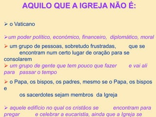 AQUILO QUE A IGREJA NÃO É:
 o Vaticano
um poder político, económico, financeiro, diplomático, moral
 um grupo de pessoas, sobretudo frustradas, que se
encontram num certo lugar de oração para se
consolarem
 um grupo de gente que tem pouco que fazer e vai ali
para passar o tempo
 o Papa, os bispos, os padres, mesmo se o Papa, os bispos
e
os sacerdotes sejam membros da Igreja
 aquele edifício no qual os cristãos se encontram para
pregar e celebrar a eucaristia, ainda que a Igreja se
 