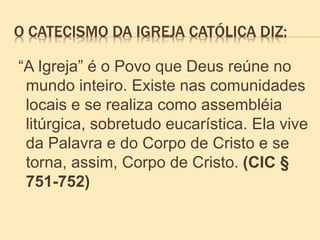 O CATECISMO DA IGREJA CATÓLICA DIZ:
“A Igreja” é o Povo que Deus reúne no
mundo inteiro. Existe nas comunidades
locais e se realiza como assembléia
litúrgica, sobretudo eucarística. Ela vive
da Palavra e do Corpo de Cristo e se
torna, assim, Corpo de Cristo. (CIC §
751-752)
 