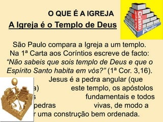 São Paulo compara a Igreja a um templo.
Na 1ª Carta aos Coríntios escreve de facto:
“Não sabeis que sois templo de Deus e que o
Espírito Santo habita em vós?” (1ª Cor. 3,16).
Jesus é a pedra angular (que
consolida) este templo, os apóstolos
as pedras fundamentais e todos
nós as pedras vivas, de modo a
obter uma construção bem ordenada.
O QUE É A IGREJA
A Igreja é o Templo de Deus
 