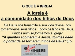 A Igreja é
a comunidade dos filhos de Deus
Se Deus nos transmite a sua vida divina, nós
tornamo-nos seus filhos. Todos os filhos de Deus,
unidos num só,formamos a Igreja:
“A quantos acolheram a Jesus, foi-lhes dado
o poder de se tornarem filhos de Deus” (Jo
1,12).
O QUE É A IGREJA
 