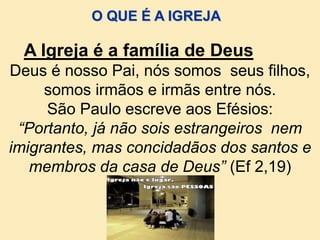 Deus é nosso Pai, nós somos seus filhos,
somos irmãos e irmãs entre nós.
São Paulo escreve aos Efésios:
“Portanto, já não sois estrangeiros nem
imigrantes, mas concidadãos dos santos e
membros da casa de Deus” (Ef 2,19)
A Igreja é a família de Deus
O QUE É A IGREJA
 