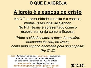 No A.T. a comunidade israelita é a esposa,
muitas vezes infiel ao Senhor.
No N.T. Jesus é apresentado como o
esposo e a igreja como a Esposa.
“Vede a cidade santa, a nova Jerusalém,
descendo do céu, de Deus,
como uma esposa adornada pelo seu esposo”
(Ap 21,2)
O QUE É A IGREJA
A Igreja é a esposa de cristo
(Ef 5,25).
 