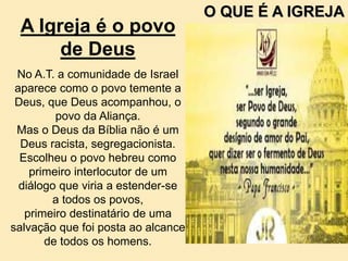 A Igreja é o povo
de Deus
No A.T. a comunidade de Israel
aparece como o povo temente a
Deus, que Deus acompanhou, o
povo da Aliança.
Mas o Deus da Bíblia não é um
Deus racista, segregacionista.
Escolheu o povo hebreu como
primeiro interlocutor de um
diálogo que viria a estender-se
a todos os povos,
primeiro destinatário de uma
salvação que foi posta ao alcance
de todos os homens.
O QUE É A IGREJA
 