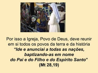 Por isso a Igreja, Povo de Deus, deve reunir
em si todos os povos da terra e da história
“Ide e anunciai a todas as nações,
baptizando-as em nome
do Pai e do Filho e do Espírito Santo”
(Mt 28,19)
 