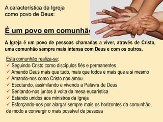 A característica da Igreja
como povo de Deus:
É um povo em comunhão
A Igreja é um povo de pessoas chamadas a viver, através de Cristo,
uma comunhão sempre mais intensa com Deus e com os outros.
Esta comunhão realiza-se:
 Seguindo Cristo como discípulos fiés e permanentes
 Amando Deus mais que tudo, mais que todos e mais que a si mesmo
 Amando-nos como Cristo nos amou
 Escutando, assimilando e vivendo a Palavra de Deus
 Sentando-nos juntos à volta da mesa eucarística
 Estando unidos aos ministros da Igreja
 Esforçando-nos por alargar sempre mais os horizontes da comunhão,
de modo a convergir o mais possível de pessoas
 
