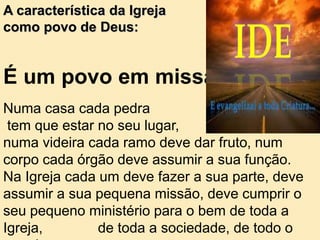 É um povo em missão
Numa casa cada pedra
tem que estar no seu lugar,
numa videira cada ramo deve dar fruto, num
corpo cada órgão deve assumir a sua função.
Na Igreja cada um deve fazer a sua parte, deve
assumir a sua pequena missão, deve cumprir o
seu pequeno ministério para o bem de toda a
Igreja, de toda a sociedade, de todo o
A característica da Igreja
como povo de Deus:
 
