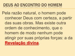 DEUS AO ENCONTRO DO HOMEM
Pela razão natural, o homem pode
conhecer Deus com certeza, a partir
das suas obras. Mas existe outra
ordem de conhecimento, que o
homem de modo nenhum pode
atingir por suas próprias forças: a da
Revelação divina.
 