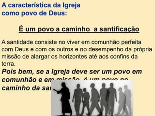 A santidade consiste no viver em comunhão perfeita
com Deus e com os outros e no desempenho da própria
missão de alargar os horizontes até aos confins da
terra.
Pois bem, se a Igreja deve ser um povo em
comunhão e em missão, é um povo no
caminho da santificação.
A característica da Igreja
como povo de Deus:
É um povo a caminho a santificação
 