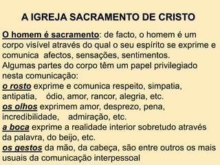 O homem é sacramento: de facto, o homem é um
corpo visível através do qual o seu espírito se exprime e
comunica afectos, sensações, sentimentos.
Algumas partes do corpo têm um papel privilegiado
nesta comunicação:
o rosto exprime e comunica respeito, simpatia,
antipatia, ódio, amor, rancor, alegria, etc.
os olhos exprimem amor, desprezo, pena,
incredibilidade, admiração, etc.
a boca exprime a realidade interior sobretudo através
da palavra, do beijo, etc.
os gestos da mão, da cabeça, são entre outros os mais
usuais da comunicação interpessoal
A IGREJA SACRAMENTO DE CRISTO
 