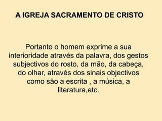 Portanto o homem exprime a sua
interioridade através da palavra, dos gestos
subjectivos do rosto, da mão, da cabeça,
do olhar, através dos sinais objectivos
como são a escrita , a música, a
literatura,etc.
A IGREJA SACRAMENTO DE CRISTO
 
