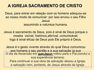 A IGREJA SACRAMENTO DE CRISTO
Deus, para entrar em relação com os homens adequou-se
ao nosso modo de comunicar: por isso enviou o seu Filho
Jesus
assumindo a natureza humana.
Jesus é sacramento de Deus, pois é sinal de Deus porque o
mostra visível, histórico,aferível, comunicável;
logo é sinal eficaz de Deus pois Ele próprio é Deus.
Jesus é o gesto vivente através do qual Deus comunicou
aos homens o seu perdão e a sua salvação (a sua
santidade).O dia da Ascensão em que Jesus voltou para o Pai,conclui a
sua experiência terrena;
Para continuar a sua obra de salvação deixou a Igreja;
a salvação vem, portanto, de Jesus através da Igreja.
 