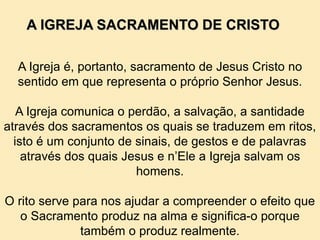 A Igreja é, portanto, sacramento de Jesus Cristo no
sentido em que representa o próprio Senhor Jesus.
A Igreja comunica o perdão, a salvação, a santidade
através dos sacramentos os quais se traduzem em ritos,
isto é um conjunto de sinais, de gestos e de palavras
através dos quais Jesus e n’Ele a Igreja salvam os
homens.
O rito serve para nos ajudar a compreender o efeito que
o Sacramento produz na alma e significa-o porque
também o produz realmente.
A IGREJA SACRAMENTO DE CRISTO
 