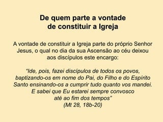 De quem parte a vontade
de constituir a Igreja
A vontade de constituir a Igreja parte do próprio Senhor
Jesus, o qual no dia da sua Ascensão ao céu deixou
aos discípulos este encargo:
“Ide, pois, fazei discípulos de todos os povos,
baptizando-os em nome do Pai, do Filho e do Espírito
Santo ensinando-os a cumprir tudo quanto vos mandei.
E sabei que Eu estarei sempre convosco
até ao fim dos tempos”
(Mt 28, 18b-20)
 