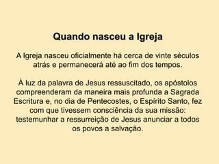 Quando nasceu a Igreja
A Igreja nasceu oficialmente há cerca de vinte séculos
atrás e permanecerá até ao fim dos tempos.
À luz da palavra de Jesus ressuscitado, os apóstolos
compreenderam da maneira mais profunda a Sagrada
Escritura e, no dia de Pentecostes, o Espírito Santo, fez
com que tivessem consciência da sua missão:
testemunhar a ressurreição de Jesus anunciar a todos
os povos a salvação.
 